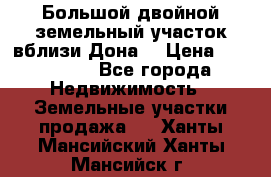  Большой двойной земельный участок вблизи Дона. › Цена ­ 760 000 - Все города Недвижимость » Земельные участки продажа   . Ханты-Мансийский,Ханты-Мансийск г.